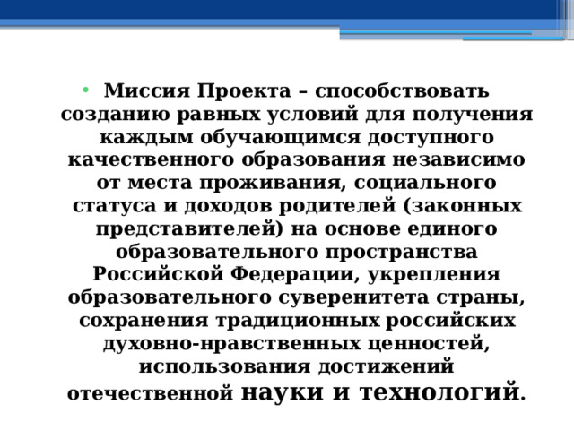 Миссия Проекта – способствовать созданию равных условий для получения каждым обучающимся доступного качественного образования независимо от места проживания, социального статуса и доходов родителей (законных представителей) на основе единого образовательного пространства Российской Федерации, укрепления образовательного суверенитета страны, сохранения традиционных российских духовно-нравственных ценностей, использования достижений отечественной науки и технологий . 