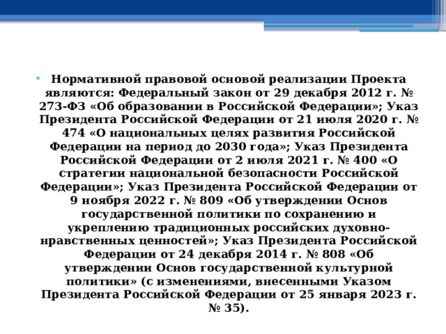  Нормативной правовой основой реализации Проекта являются: Федеральный закон от 29 декабря 2012 г. № 273-ФЗ «Об образовании в Российской Федерации»; Указ Президента Российской Федерации от 21 июля 2020 г. № 474 «О национальных целях развития Российской Федерации на период до 2030 года»; Указ Президента Российской Федерации от 2 июля 2021 г. № 400 «О стратегии национальной безопасности Российской Федерации»; Указ Президента Российской Федерации от 9 ноября 2022 г. № 809 «Об утверждении Основ государственной политики по сохранению и укреплению традиционных российских духовно-нравственных ценностей»; Указ Президента Российской Федерации от 24 декабря 2014 г. № 808 «Об утверждении Основ государственной культурной политики» (с изменениями, внесенными Указом Президента Российской Федерации от 25 января 2023 г. № 35). 