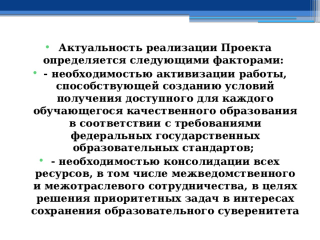 Актуальность реализации Проекта определяется следующими факторами: - необходимостью активизации работы, способствующей созданию условий получения доступного для каждого обучающегося качественного образования в соответствии с требованиями федеральных государственных образовательных стандартов; - необходимостью консолидации всех ресурсов, в том числе межведомственного и межотраслевого сотрудничества, в целях решения приоритетных задач в интересах сохранения образовательного суверенитета 