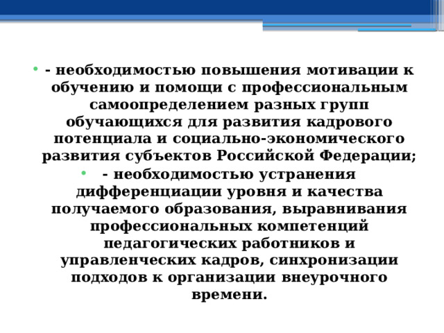 - необходимостью повышения мотивации к обучению и помощи с профессиональным самоопределением разных групп обучающихся для развития кадрового потенциала и социально-экономического развития субъектов Российской Федерации; - необходимостью устранения дифференциации уровня и качества получаемого образования, выравнивания профессиональных компетенций педагогических работников и управленческих кадров, синхронизации подходов к организации внеурочного времени. 