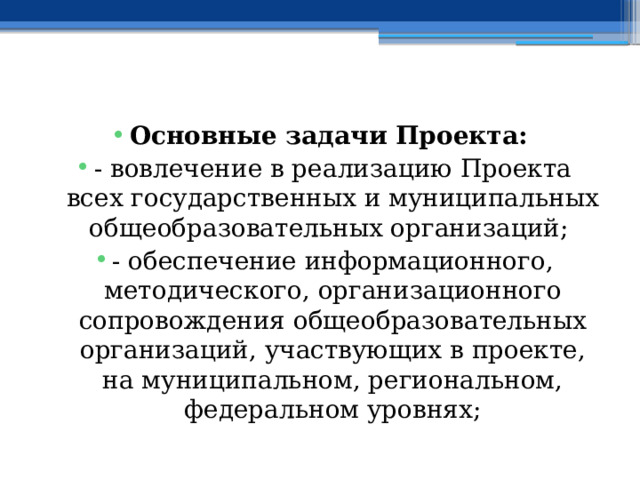  Основные задачи Проекта: - вовлечение в реализацию Проекта всех государственных и муниципальных общеобразовательных организаций; - обеспечение информационного, методического, организационного сопровождения общеобразовательных организаций, участвующих в проекте, на муниципальном, региональном, федеральном уровнях; 