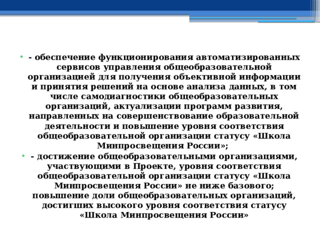  - обеспечение функционирования автоматизированных сервисов управления общеобразовательной организацией для получения объективной информации и принятия решений на основе анализа данных, в том числе самодиагностики общеобразовательных организаций, актуализации программ развития, направленных на совершенствование образовательной деятельности и повышение уровня соответствия общеобразовательной организации статусу «Школа Минпросвещения России»; - достижение общеобразовательными организациями, участвующими в Проекте, уровня соответствия общеобразовательной организации статусу «Школа Минпросвещения России» не ниже базового; повышение доли общеобразовательных организаций, достигших высокого уровня соответствия статусу «Школа Минпросвещения России» 