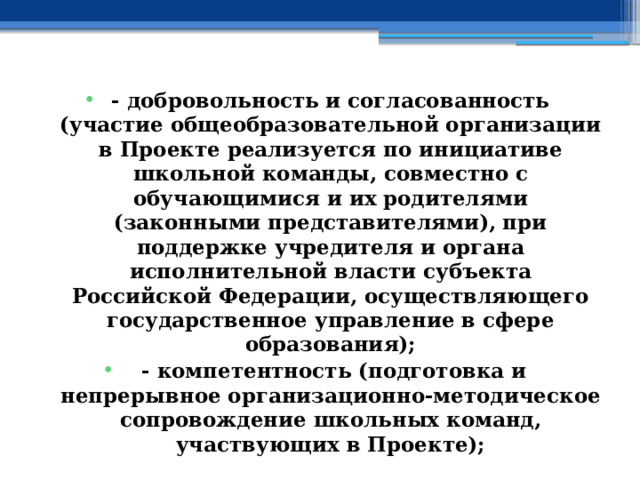 - добровольность и согласованность (участие общеобразовательной организации в Проекте реализуется по инициативе школьной команды, совместно с обучающимися и их родителями (законными представителями), при поддержке учредителя и органа исполнительной власти субъекта Российской Федерации, осуществляющего государственное управление в сфере образования);  - компетентность (подготовка и непрерывное организационно-методическое сопровождение школьных команд, участвующих в Проекте); 