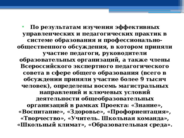 По результатам изучения эффективных управленческих и педагогических практик в системе образования и профессионально-общественного обсуждения, в котором приняли участие педагоги, руководители образовательных организаций, а также члены Всероссийского экспертного педагогического совета в сфере общего образования (всего в обсуждении приняли участие более 9 тысяч человек), определены восемь магистральных направлений и ключевых условий деятельности общеобразовательных организаций в рамках Проекта: «Знание», «Воспитание», «Здоровье», «Профориентация», «Творчество», «Учитель. Школьная команда», «Школьный климат», «Образовательная среда». 