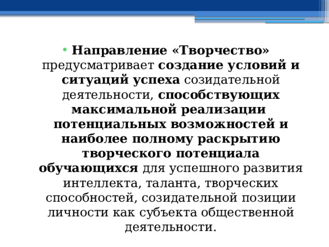 Направление «Творчество» предусматривает создание условий и ситуаций успеха созидательной деятельности, способствующих максимальной реализации потенциальных возможностей и наиболее полному раскрытию творческого потенциала обучающихся для успешного развития интеллекта, таланта, творческих способностей, созидательной позиции личности как субъекта общественной деятельности. 