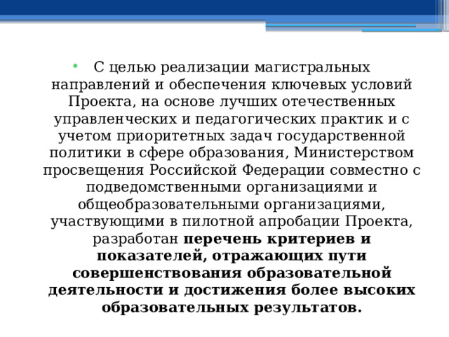 С целью реализации магистральных направлений и обеспечения ключевых условий Проекта, на основе лучших отечественных управленческих и педагогических практик и с учетом приоритетных задач государственной политики в сфере образования, Министерством просвещения Российской Федерации совместно с подведомственными организациями и общеобразовательными организациями, участвующими в пилотной апробации Проекта, разработан перечень критериев и показателей, отражающих пути совершенствования образовательной деятельности и достижения более высоких образовательных результатов. 