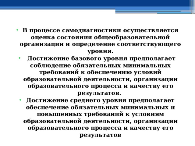 В процессе самодиагностики осуществляется оценка состояния общеобразовательной организации и определение соответствующего уровня.  Достижение базового уровня предполагает соблюдение обязательных минимальных требований к обеспечению условий образовательной деятельности, организации образовательного процесса и качеству его результатов. Достижение среднего уровня предполагает обеспечение обязательных минимальных и повышенных требований к условиям образовательной деятельности, организации образовательного процесса и качеству его результатов 