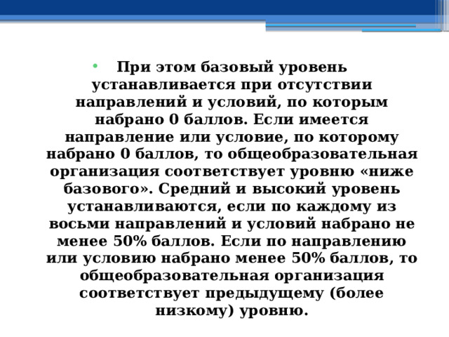 При этом базовый уровень устанавливается при отсутствии направлений и условий, по которым набрано 0 баллов. Если имеется направление или условие, по которому набрано 0 баллов, то общеобразовательная организация соответствует уровню «ниже базового». Средний и высокий уровень устанавливаются, если по каждому из восьми направлений и условий набрано не менее 50% баллов. Если по направлению или условию набрано менее 50% баллов, то общеобразовательная организация соответствует предыдущему (более низкому) уровню. 