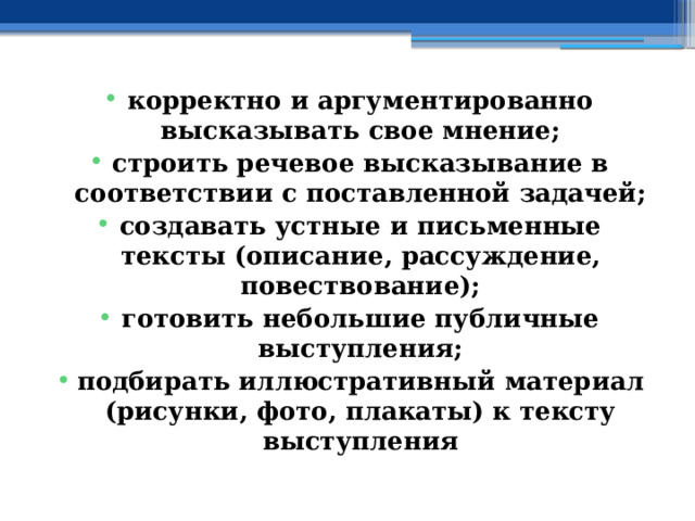 корректно и аргументированно высказывать свое мнение; строить речевое высказывание в соответствии с поставленной задачей; создавать устные и письменные тексты (описание, рассуждение, повествование); готовить небольшие публичные выступления; подбирать иллюстративный материал (рисунки, фото, плакаты) к тексту выступления 