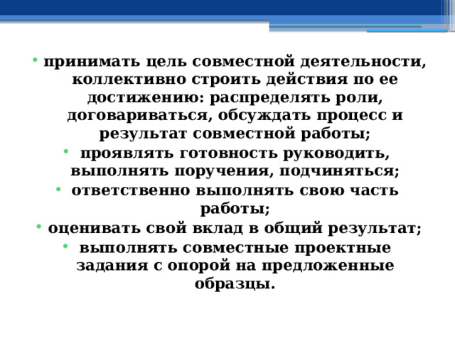 принимать цель совместной деятельности, коллективно строить действия по ее достижению: распределять роли, договариваться, обсуждать процесс и результат совместной работы; проявлять готовность руководить, выполнять поручения, подчиняться; ответственно выполнять свою часть работы; оценивать свой вклад в общий результат; выполнять совместные проектные задания с опорой на предложенные образцы. 