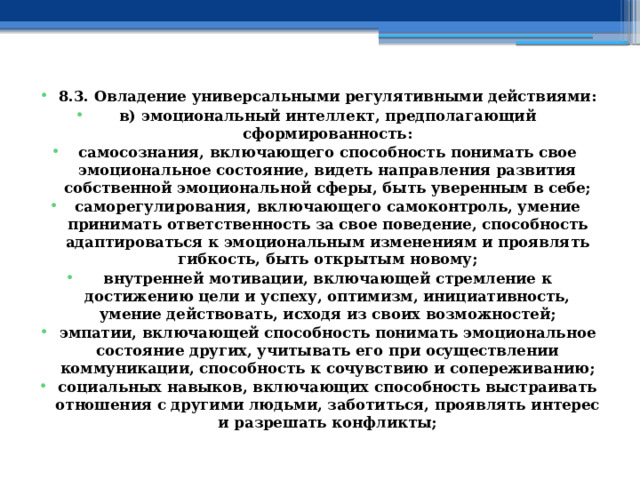 8.3. Овладение универсальными регулятивными действиями: в) эмоциональный интеллект, предполагающий сформированность: самосознания, включающего способность понимать свое эмоциональное состояние, видеть направления развития собственной эмоциональной сферы, быть уверенным в себе; саморегулирования, включающего самоконтроль, умение принимать ответственность за свое поведение, способность адаптироваться к эмоциональным изменениям и проявлять гибкость, быть открытым новому; внутренней мотивации, включающей стремление к достижению цели и успеху, оптимизм, инициативность, умение действовать, исходя из своих возможностей; эмпатии, включающей способность понимать эмоциональное состояние других, учитывать его при осуществлении коммуникации, способность к сочувствию и сопереживанию; социальных навыков, включающих способность выстраивать отношения с другими людьми, заботиться, проявлять интерес и разрешать конфликты; 