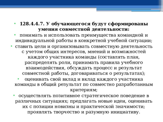 128.4.4.7. У обучающегося будут сформированы умения совместной деятельности: понимать и использовать преимущества командной и индивидуальной работы в конкретной учебной ситуации; ставить цели и организовывать совместную деятельность с учетом общих интересов, мнений и возможностей каждого участника команды (составлять план, распределять роли, принимать правила учебного взаимодействия, обсуждать процесс и результат совместной работы, договариваться о результатах); оценивать свой вклад и вклад каждого участника команды в общий результат по совместно разработанным критериям; осуществлять позитивное стратегическое поведение в различных ситуациях; предлагать новые идеи, оценивать их с позиции новизны и практической значимости; проявлять творчество и разумную инициативу. 