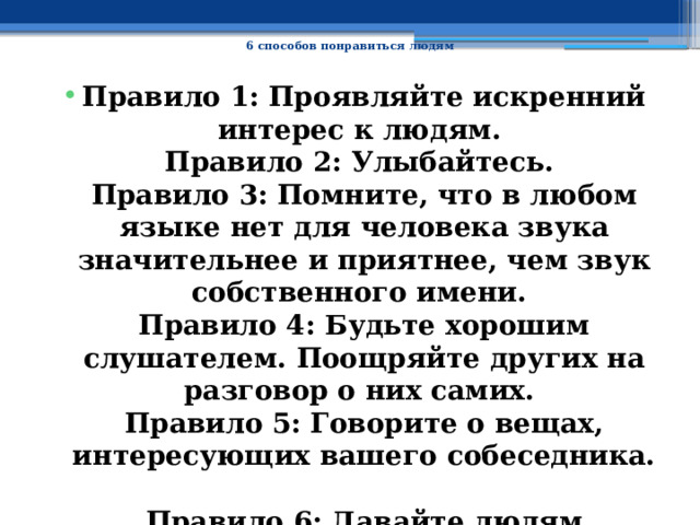  6 способов понравиться людям   Правило 1: Проявляйте искренний интерес к людям.  Правило 2: Улыбайтесь.  Правило 3: Помните, что в любом языке нет для человека звука значительнее и приятнее, чем звук собственного имени.  Правило 4: Будьте хорошим слушателем. Поощряйте других на разговор о них самих.  Правило 5: Говорите о вещах, интересующих вашего собеседника.  Правило 6: Давайте людям почувствовать их собственную значимость, и делайте это искренне. 