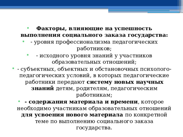 Факторы, влияющие на успешность выполнения социального заказа государства: - уровня профессионализма педагогических работников; - исходного уровня знаний у участников образовательных отношений; - субъектных, объектных и обстановочных психолого-педагогических условий, в которых педагогические работники передают систему новых научных знаний детям, родителям, педагогическим работникам; - содержания материала и времени , которое необходимо участникам образовательных отношений для усвоения нового материала по конкретной теме по выполнению социального заказа государства. 