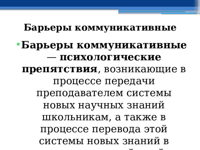 Барьеры коммуникативные Барьеры коммуникативные — психологические препятствия , возникающие в процессе передачи преподавателем системы новых научных знаний школьникам, а также в процессе перевода этой системы новых знаний в систему новых действий в образовательном процессе. 