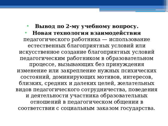 Вывод по  2-му учебному вопросу. Новая технология взаимодействия педагогического работника — использование естественных благоприятных условий или искусственное создание благоприятных условий педагогическим работником в образовательном процессе, вызывающих без принуждения изменение или закрепление нужных психических состояний, доминирующих мотивов, интересов, близких, средних и далеких целей, желательных видов педагогического сотрудничества, поведения и деятельности участника образовательных отношений в педагогическом общении в соответствии с социальным заказом государства. 