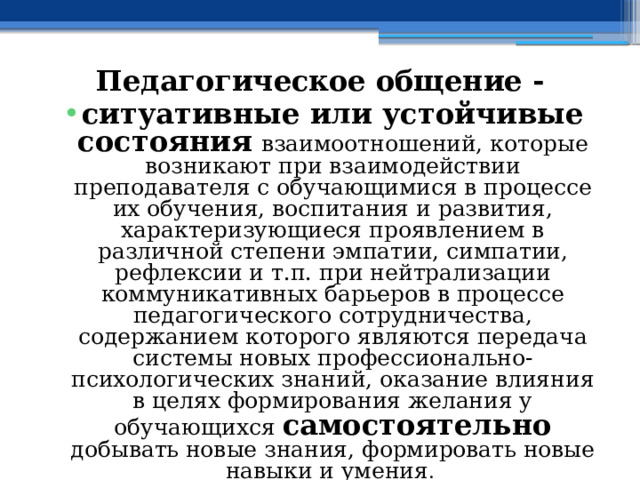 Педагогическое общение - ситуативные или устойчивые состояния  взаимоотношений, которые возникают при взаимодействии преподавателя с обучающимися в процессе их обучения, воспитания и развития, характеризующиеся проявлением в различной степени эмпатии, симпатии, рефлексии и т.п. при нейтрализации коммуникативных барьеров в процессе педагогического сотрудничества, содержанием которого являются передача системы новых профессионально-психологических знаний, оказание влияния в целях формирования желания у обучающихся самостоятельно добывать новые знания, формировать новые навыки и умения . 