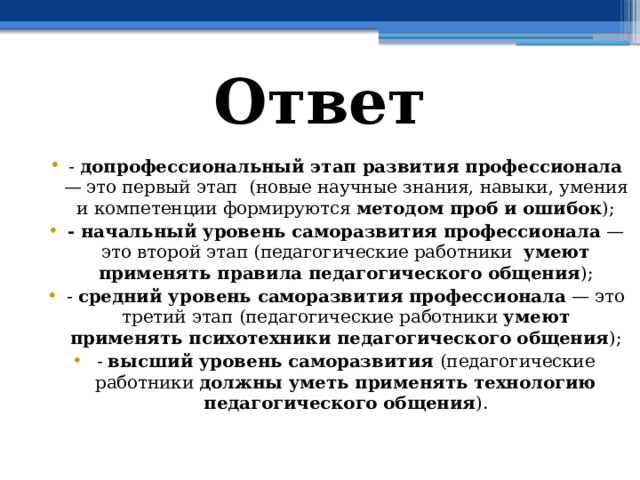 Ответ - допрофессиональный этап развития профессионала — это первый этап (новые научные знания, навыки, умения и компетенции формируются методом проб и ошибок ); - начальный уровень саморазвития профессионала — это второй этап (педагогические работники умеют применять правила педагогического общения ); - средний уровень саморазвития профессионала — это третий этап (педагогические работники умеют применять психотехники педагогического общения ); - высший уровень саморазвития (педагогические работники должны уметь применять технологию педагогического общения ). 