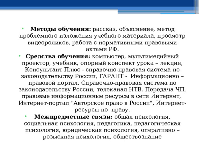 Методы обучения: рассказ, объяснение, метод проблемного изложения учебного материала, просмотр видеороликов, работа с нормативными правовыми актами РФ. Средства обучения: компьютер, мультимедийный проектор, учебник, опорный конспект урока – лекции, Консультант Плюс - справочно-правовая система по законодательству России, ГАРАНТ - Информационно – правовой портал. Справочно-правовая система по законодательству России, телеканал НТВ. Передача ЧП, правовые информационные ресурсы в сети Интернет, Интернет-портал 