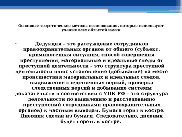  Основные теоретические методы исследования, которые используют ученые всех областей науки   Дедукция – это рассуждение сотрудников правоохранительных органов от общего (субъект, криминогенная ситуация, способ совершения преступления, материальные и идеальные следы от преступной деятельности – это структура преступной деятельности плюс установление (добывание) на месте происшествия материальных и идеальных следов, выдвижение следственных версий, проверка следственных версий и добывание системы доказательств в соответствии с УПК РФ – это структура деятельности по выявлению и расследованию преступлений сотрудниками правоохранительных органов) к частным выводам. Бумага горит в костре. Дневник сделан из бумаги. Следовательно, дневник будет гореть в костре.    