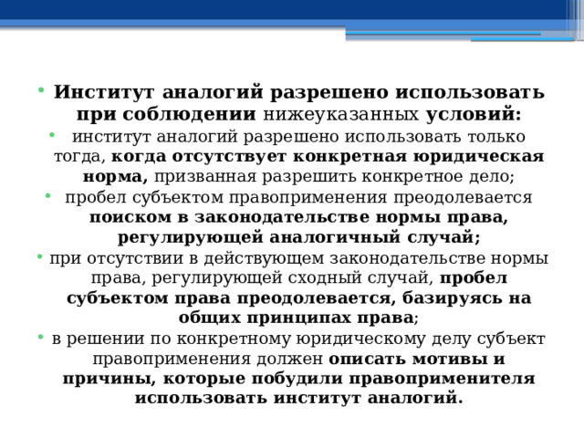 Институт аналогий разрешено использовать при соблюдении нижеуказанных условий: институт аналогий разрешено использовать только тогда, когда отсутствует конкретная юридическая норма, призванная разрешить конкретное дело; пробел субъектом правоприменения преодолевается поиском в законодательстве нормы права, регулирующей аналогичный случай; при отсутствии в действующем законодательстве нормы права, регулирующей сходный случай, пробел субъектом права преодолевается, базируясь на общих принципах права ; в решении по конкретному юридическому делу субъект правоприменения должен описать мотивы и причины, которые побудили правоприменителя использовать институт аналогий. 