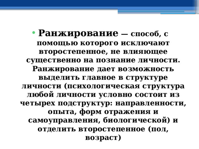 Ранжирование — способ, с помощью которого исключают второстепенное, не влияющее существенно на познание личности. Ранжирование дает возможность выделить главное в структуре личности (психологическая структура любой личности условно состоит из четырех подструктур: направленности, опыта, форм отражения и самоуправления, биологической) и отделить второстепенное (пол, возраст) 