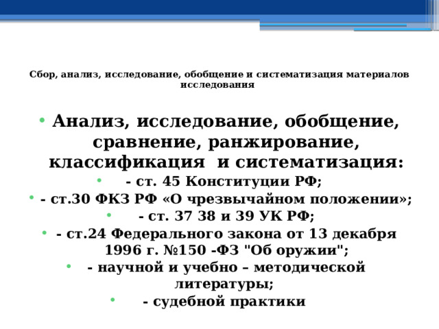  Сбор, анализ, исследование, обобщение и систематизация материалов исследования   Анализ, исследование, обобщение, сравнение, ранжирование, классификация и систематизация: - ст. 45 Конституции РФ; - ст.30 ФКЗ РФ «О чрезвычайном положении»; - ст. 37 38 и 39 УК РФ; - ст.24 Федерального закона от 13 декабря 1996 г. №150 -ФЗ 