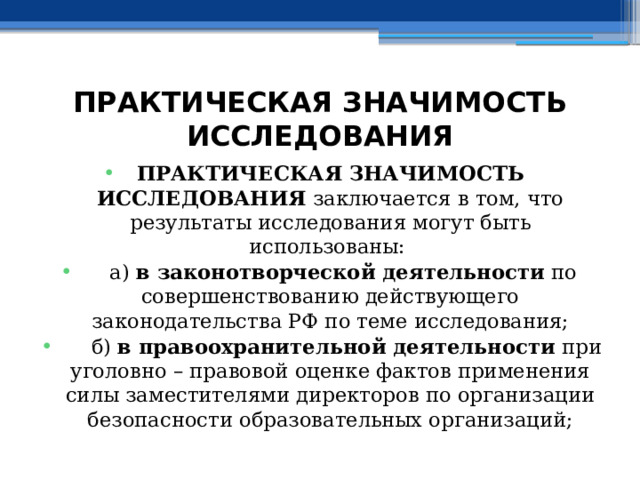 ПРАКТИЧЕСКАЯ ЗНАЧИМОСТЬ ИССЛЕДОВАНИЯ ПРАКТИЧЕСКАЯ ЗНАЧИМОСТЬ ИССЛЕДОВАНИЯ заключается в том, что результаты исследования могут быть использованы:  а) в законотворческой деятельности по совершенствованию действующего законодательства РФ по теме исследования;  б) в правоохранительной деятельности при уголовно – правовой оценке фактов применения силы заместителями директоров по организации безопасности образовательных организаций; 