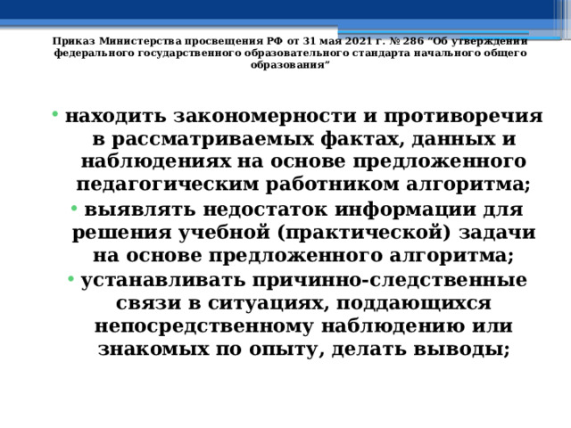   Приказ Министерства просвещения РФ от 31 мая 2021 г. № 286 “Об утверждении федерального государственного образовательного стандарта начального общего образования”   находить закономерности и противоречия в рассматриваемых фактах, данных и наблюдениях на основе предложенного педагогическим работником алгоритма; выявлять недостаток информации для решения учебной (практической) задачи на основе предложенного алгоритма; устанавливать причинно-следственные связи в ситуациях, поддающихся непосредственному наблюдению или знакомых по опыту, делать выводы; 