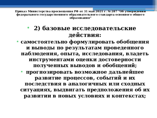   Приказ Министерства просвещения РФ от 31 мая 2021 г. № 287 “Об утверждении федерального государственного образовательного стандарта основного общего образования”   2) базовые исследовательские действия: самостоятельно формулировать обобщения и выводы по результатам проведенного наблюдения, опыта, исследования, владеть инструментами оценки достоверности полученных выводов и обобщений; прогнозировать возможное дальнейшее развитие процессов, событий и их последствия в аналогичных или сходных ситуациях, выдвигать предположения об их развитии в новых условиях и контекстах; 