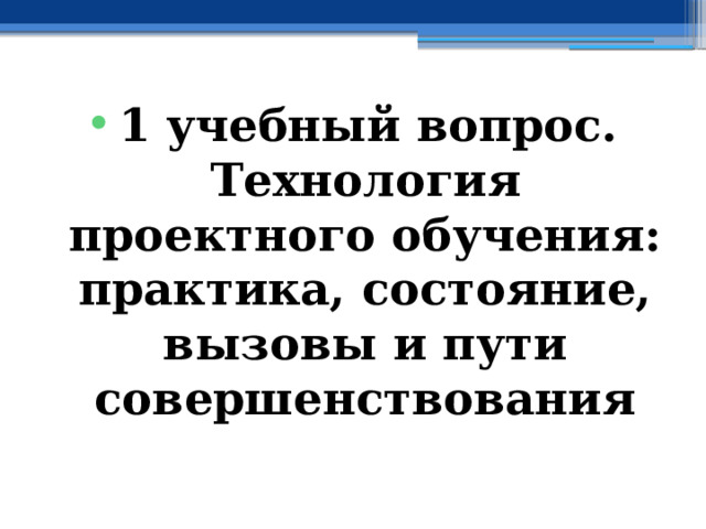 1 учебный вопрос.  Технология проектного обучения: практика, состояние, вызовы и пути совершенствования 