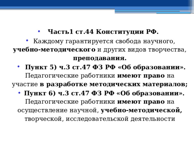   Часть1 ст.44 Конституции РФ. Каждому гарантируется свобода научного, учебно-методического и других видов творчества, преподавания.  Пункт 5) ч.3 ст.47 ФЗ РФ «Об образовании». Педагогические работники имеют право на участие в разработке методических материалов; Пункт 6) ч.3 ст.47 ФЗ РФ «Об образовании». Педагогические работники имеют право на осуществление научной, учебно-методической, творческой, исследовательской деятельности 