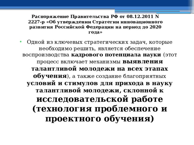 Распоряжение Правительства РФ от 08.12.2011 N 2227-р «Об утверждении Стратегии инновационного развития Российской Федерации на период до 2020 года» Одной из ключевых стратегических задач, которые необходимо решить, является обеспечение воспроизводства кадрового потенциала науки (этот процесс включает механизмы выявления талантливой молодежи на всех этапах обучения ), а также создание благоприятных условий и стимулов для прихода в науку талантливой молодежи, склонной к исследовательской работе (технология проблемного и проектного обучения)  