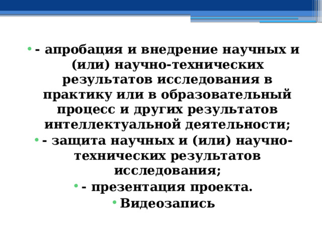 - апробация и внедрение научных и (или) научно-технических результатов исследования в практику или в образовательный процесс и других результатов интеллектуальной деятельности; - защита научных и (или) научно-технических результатов исследования; - презентация проекта. Видеозапись 