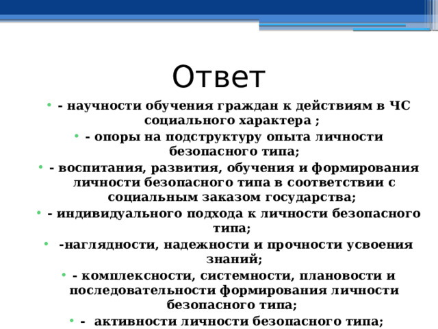 Ответ - научности обучения граждан к действиям в ЧС социального характера ; - опоры на подструктуру опыта личности безопасного типа; - воспитания, развития, обучения и формирования личности безопасного типа в соответствии с социальным заказом государства; - индивидуального подхода к личности безопасного типа;  -наглядности, надежности и прочности усвоения знаний; - комплексности, системности, плановости и последовательности формирования личности безопасного типа; - активности личности безопасного типа;  - профессионально - прикладной направленности обучения личности безопасного типа.  