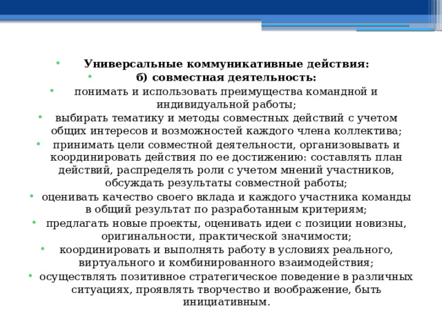 Универсальные коммуникативные действия: б) совместная деятельность: понимать и использовать преимущества командной и индивидуальной работы; выбирать тематику и методы совместных действий с учетом общих интересов и возможностей каждого члена коллектива; принимать цели совместной деятельности, организовывать и координировать действия по ее достижению: составлять план действий, распределять роли с учетом мнений участников, обсуждать результаты совместной работы; оценивать качество своего вклада и каждого участника команды в общий результат по разработанным критериям; предлагать новые проекты, оценивать идеи с позиции новизны, оригинальности, практической значимости; координировать и выполнять работу в условиях реального, виртуального и комбинированного взаимодействия; осуществлять позитивное стратегическое поведение в различных ситуациях, проявлять творчество и воображение, быть инициативным. 