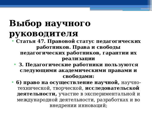 Выбор научного руководителя Статья 47. Правовой статус педагогических работников. Права и свободы педагогических работников, гарантии их реализации 3. Педагогические работники пользуются следующими академическими правами и свободами: 6) право на осуществление научной, научно-технической, творческой, исследовательской деятельности, участие в экспериментальной и международной деятельности, разработках и во внедрении инноваций; 