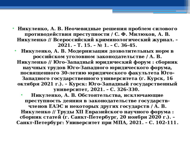 Никуленко, А. В. Неочевидные решения проблем силового противодействия преступности / С. Ф. Милюков, А. В. Никуленко // Всероссийский криминологический журнал. – 2021. – Т. 15. – № 1. – С. 36-45. Никуленко, А. В. Модернизация дозволительных норм в российском уголовном законодательстве / А. В. Никуленко // Юго-Западный юридический форум : сборник научных трудов Юго-Западного юридического форума, посвященного 30-летию юридического факультета Юго-Западного государственного университета (г. Курск, 16 октября 2021 г.). – Курск: Юго-Западный государственный университет, 2021. – С. 326-330. Никуленко, А. В. Обстоятельства, исключающие преступность деяния в законодательстве государств-членов ЕАЭС и некоторых других государств / А. В. Никуленко // Труды ХII Евразийского научного форума : сборник статей (г. Санкт-Петербург, 20 ноября 2020 г.). – Санкт-Петербург: Университет при МПА, 2021. – С. 102-111. 