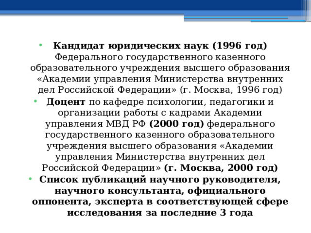 Кандидат юридических наук (1996 год) Федерального государственного казенного образовательного учреждения высшего образования «Академии управления Министерства внутренних дел Российской Федерации» (г. Москва, 1996 год) Доцент по кафедре психологии, педагогики и организации работы с кадрами Академии управления МВД РФ (2000 год) федерального государственного казенного образовательного учреждения высшего образования «Академии управления Министерства внутренних дел Российской Федерации» (г. Москва, 2000 год) Список публикаций научного руководителя, научного консультанта, официального оппонента, эксперта в соответствующей сфере исследования за последние 3 года 