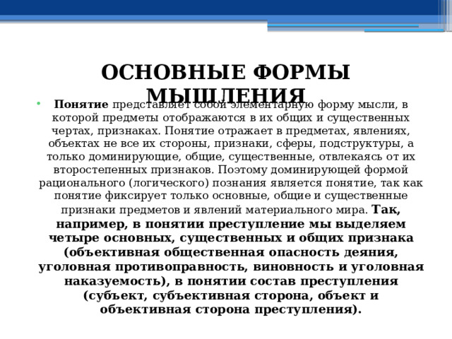 ОСНОВНЫЕ ФОРМЫ МЫШЛЕНИЯ Понятие представляет собой элементарную форму мысли, в которой предметы отображаются в их общих и существенных чертах, признаках. Понятие отражает в предметах, явлениях, объектах не все их стороны, признаки, сферы, подструктуры, а только доминирующие, общие, существенные, отвлекаясь от их второстепенных признаков. Поэтому доминирующей формой рационального (логического) познания является понятие, так как понятие фиксирует только основные, общие и существенные признаки предметов и явлений материального мира. Так, например, в понятии преступление мы выделяем четыре основных, существенных и общих признака (объективная общественная опасность деяния, уголовная противоправность, виновность и уголовная наказуемость), в понятии состав преступления (субъект, субъективная сторона, объект и объективная сторона преступления). 