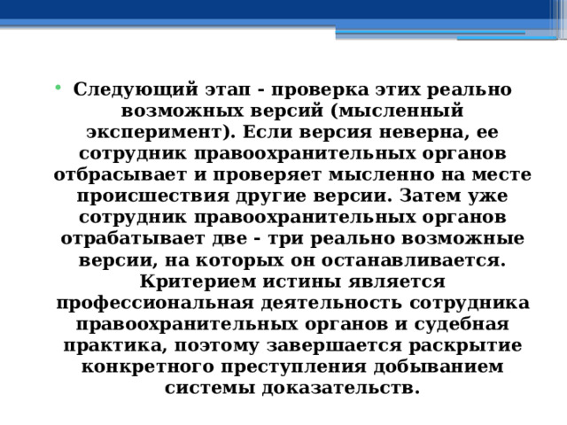 Следующий этап - проверка этих реально возможных версий (мысленный эксперимент). Если версия неверна, ее сотрудник правоохранительных органов отбрасывает и проверяет мысленно на месте происшествия другие версии. Затем уже сотрудник правоохранительных органов отрабатывает две - три реально возможные версии, на которых он останавливается. Критерием истины является профессиональная деятельность сотрудника правоохранительных органов и судебная практика, поэтому завершается раскрытие конкретного преступления добыванием системы доказательств. 