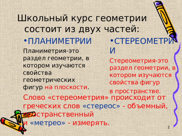 Школьный курс геометрии состоит из двух частей: ПЛАНИМЕТРИИ СТЕРЕОМЕТРИИ Планиметрия-это раздел геометрии, в котором изучаются свойства геометрических фигур на плоскости . Стереометрия-это раздел геометрии, в котором изучаются свойства фигур в пространстве. Слово «стереометрия» происходит от греческих слов «стереос» - объемный, пространственный  и «метрео» - измерять.   