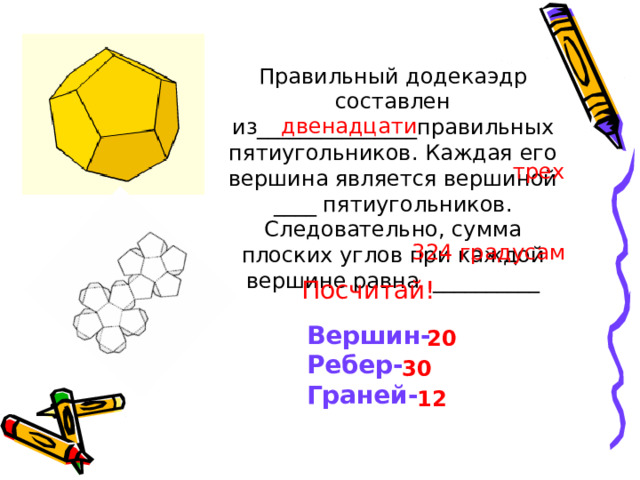 Правильный додекаэдр составлен из_______________правильных пятиугольников. Каждая его вершина является вершиной ____ пятиугольников. Следовательно, сумма плоских углов при каждой вершине равна __________ двенадцати трех 324 градусам Посчитай! Вершин- Ребер- Граней- 20 30 12 