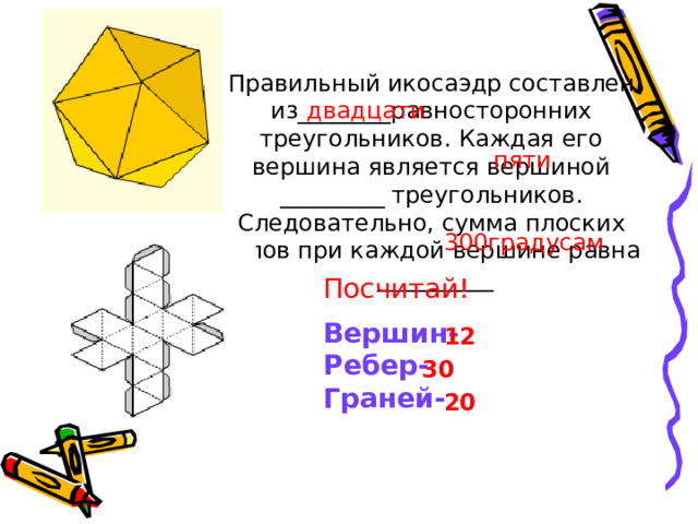 Правильный икосаэдр составлен из________равносторонних треугольников. Каждая его вершина является вершиной _________ треугольников. Следовательно, сумма плоских углов при каждой вершине равна __________ двадцати пяти 300градусам Посчитай! Вершин- Ребер- Граней- 12 30 20 