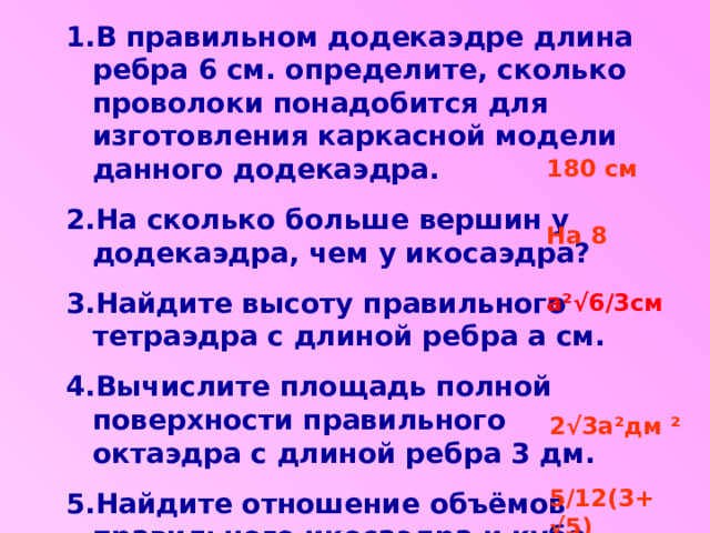 В правильном додекаэдре длина ребра 6 см. определите, сколько проволоки понадобится для изготовления каркасной модели данного додекаэдра. На сколько больше вершин у додекаэдра, чем у икосаэдра? Найдите высоту правильного тетраэдра с длиной ребра а см. Вычислите площадь полной поверхности правильного октаэдра с длиной ребра 3 дм. Найдите отношение объёмов правильного икосаэдра и куба. 180 см На 8 а ²√ 6/3см 2√3а ² дм ² 5/12(3+ √5) 