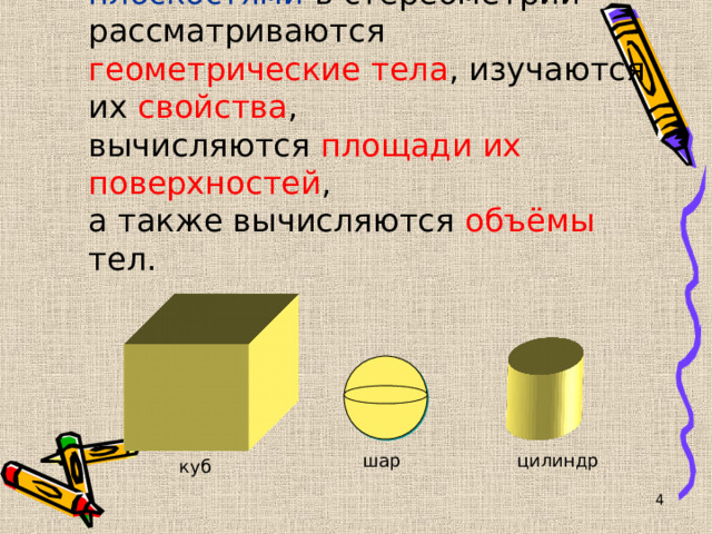 Наряду с точками , прямыми , плоскостями в стереометрии  рассматриваются геометрические тела , изучаются их свойства ,  вычисляются площади их поверхностей ,  а также вычисляются объёмы тел. шар цилиндр куб   