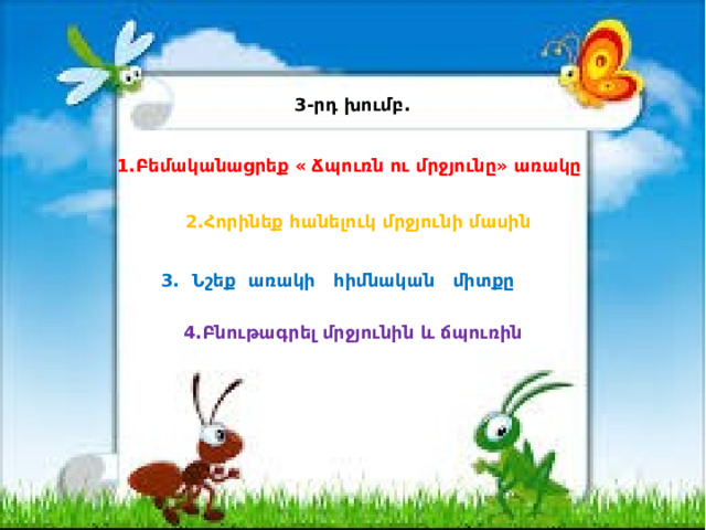 3-րդ խումբ. 1.Բեմականացրեք « Ճպուռն ու մրջյունը» առակը 2.Հորինեք հանելուկ մրջյունի մասին 3. Նշեք առակի հիմնական միտքը 4.Բնութագրել մրջյունին և ճպուռին 