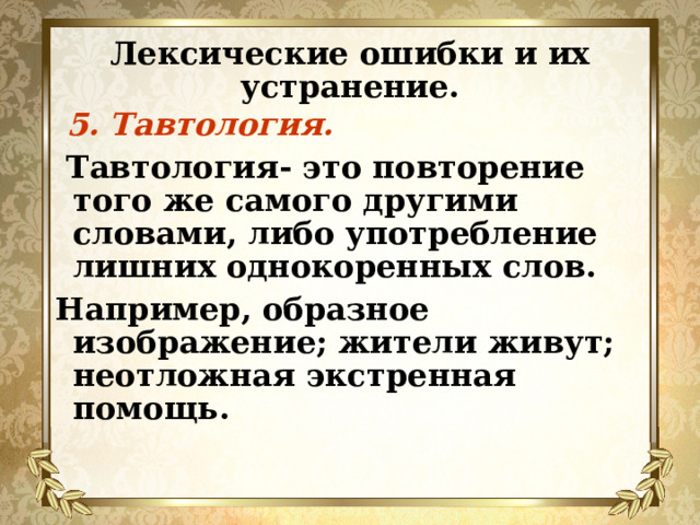 Лексические ошибки и их устранение.  5. Тавтология.  Тавтология- это повторение того же самого другими словами, либо употребление лишних однокоренных слов. Например, образное изображение; жители живут; неотложная экстренная помощь. 