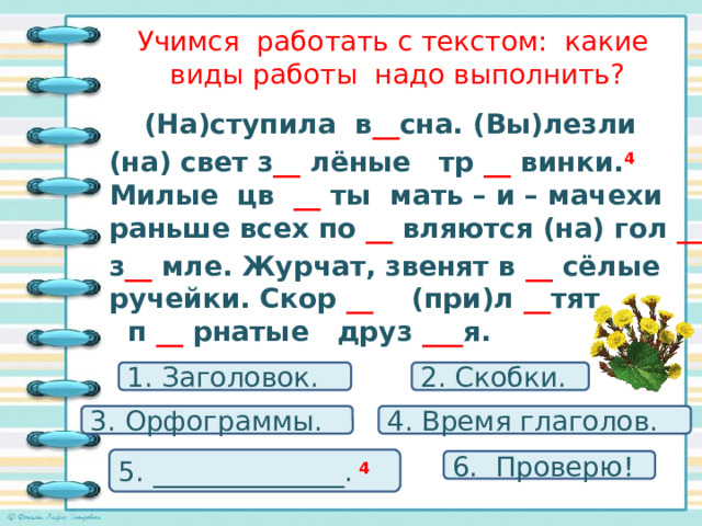 Учимся работать с текстом: какие виды работы надо выполнить?  (На)ступила в __ сна. (Вы)лезли  (на) свет з __ лёные тр __ винки. 4 Милые цв __ ты мать – и – мачехи раньше всех по __ вляются (на) гол __  з __ мле. Журчат, звенят в __ сёлые ручейки. Скор __ (при)л __ тят п __ рнатые друз ___ я. 1. Заголовок. 2. Скобки. 3. Орфограммы. 4. Время глаголов. 5. ______________. 4  6. Проверю! 