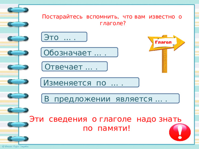 Постарайтесь вспомнить, что вам известно о глаголе?   Это … . Обозначает … . Отвечает … . Изменяется по … . В предложении является … . Эти сведения о глаголе надо знать по памяти!   